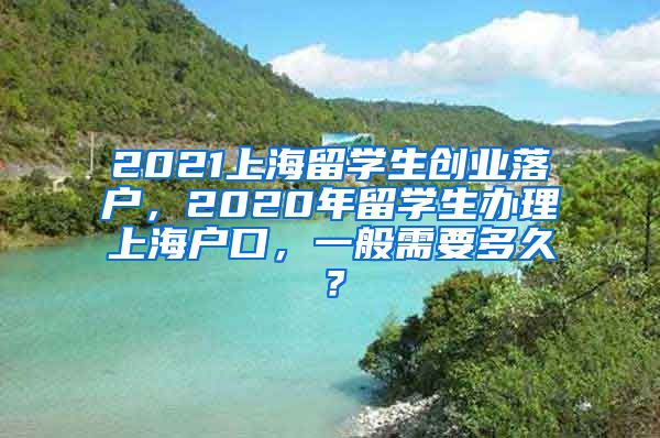 2021上海留学生创业落户，2020年留学生办理上海户口，一般需要多久？