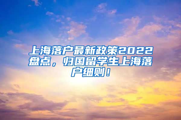 上海落户最新政策2022盘点，归国留学生上海落户细则！