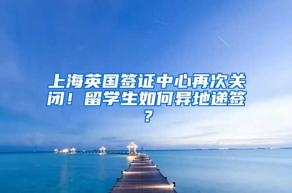 上海英国签证中心再次关闭！留学生如何异地递签？