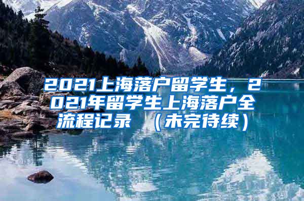 2021上海落户留学生，2021年留学生上海落户全流程记录 （未完待续）