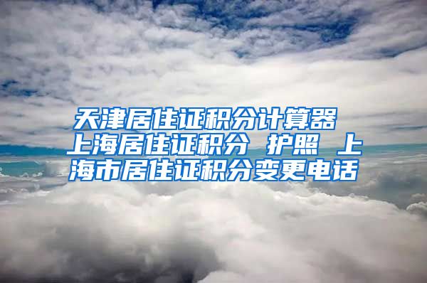 天津居住证积分计算器 上海居住证积分 护照 上海市居住证积分变更电话