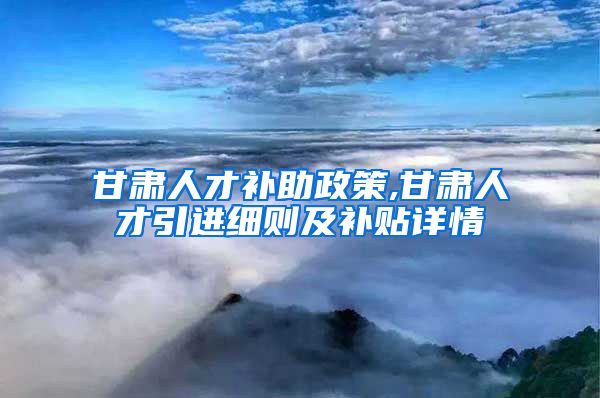 甘肃人才补助政策,甘肃人才引进细则及补贴详情