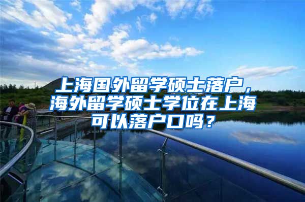 上海国外留学硕士落户，海外留学硕士学位在上海可以落户口吗？