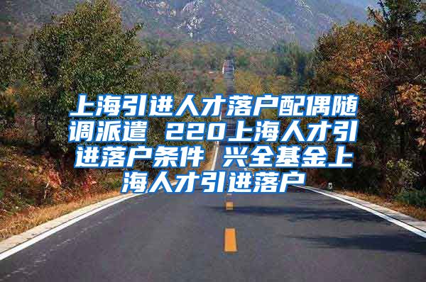 上海引进人才落户配偶随调派遣 220上海人才引进落户条件 兴全基金上海人才引进落户