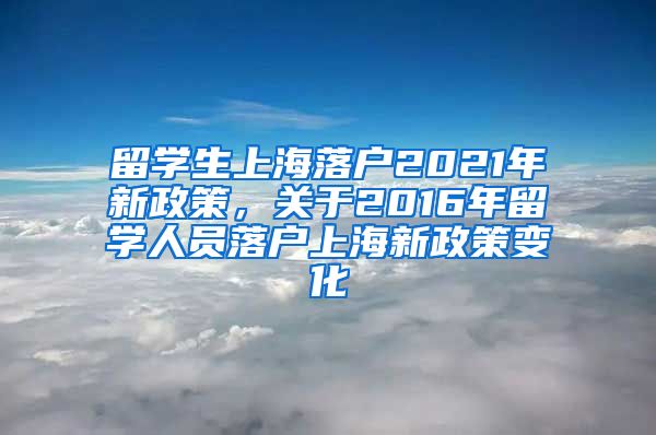 留学生上海落户2021年新政策，关于2016年留学人员落户上海新政策变化