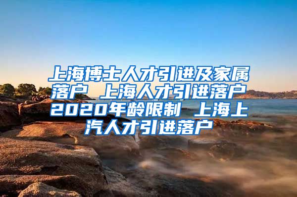 上海博士人才引进及家属落户 上海人才引进落户2020年龄限制 上海上汽人才引进落户