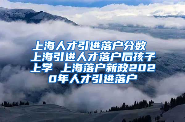 上海人才引进落户分数 上海引进人才落户后孩子上学 上海落户新政2020年人才引进落户