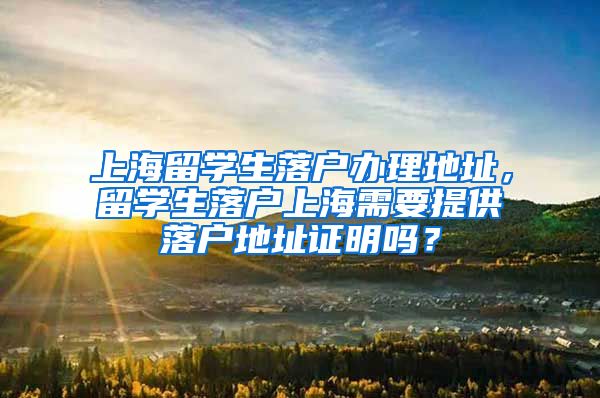 上海留学生落户办理地址，留学生落户上海需要提供落户地址证明吗？