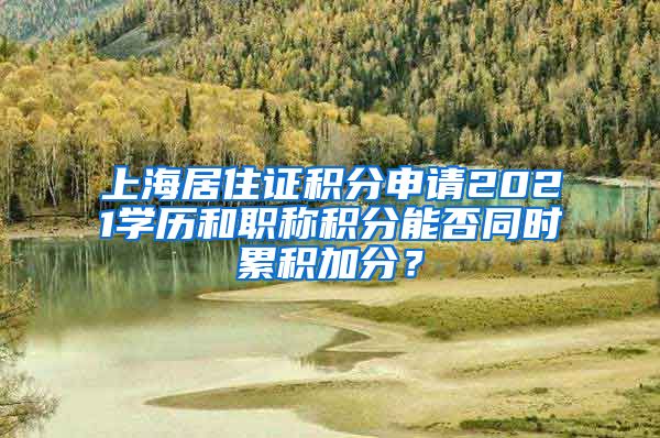 上海居住证积分申请2021学历和职称积分能否同时累积加分？