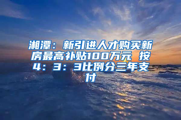 湘潭：新引进人才购买新房最高补贴100万元 按4：3：3比例分三年支付