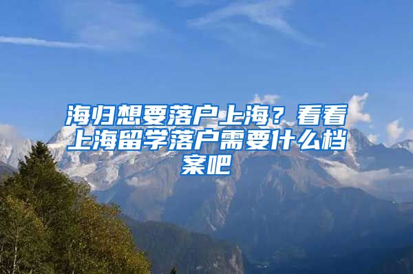 海归想要落户上海？看看上海留学落户需要什么档案吧