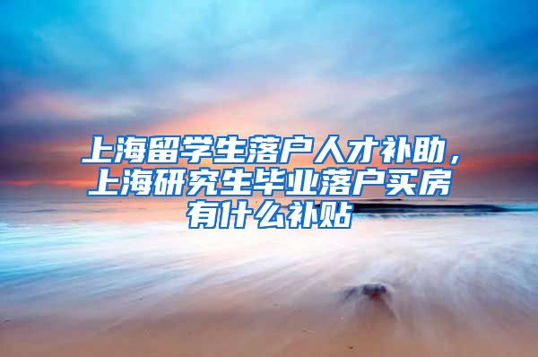 上海留学生落户人才补助，上海研究生毕业落户买房有什么补贴