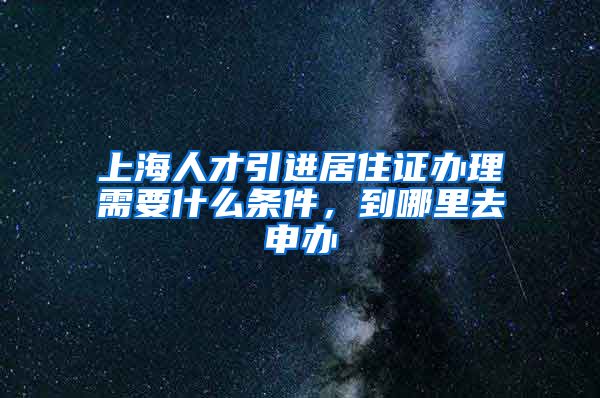 上海人才引进居住证办理需要什么条件，到哪里去申办