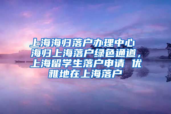 上海海归落户办理中心 海归上海落户绿色通道，上海留学生落户申请 优雅地在上海落户