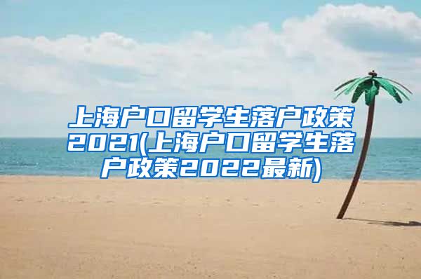 上海户口留学生落户政策2021(上海户口留学生落户政策2022最新)