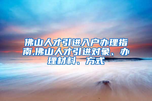 佛山人才引进入户办理指南,佛山人才引进对象、办理材料、方式