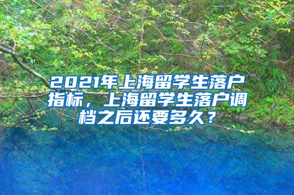 2021年上海留学生落户指标，上海留学生落户调档之后还要多久？