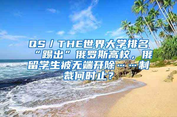 QS／THE世界大学排名“踢出”俄罗斯高校，俄留学生被无端开除……制裁何时止？