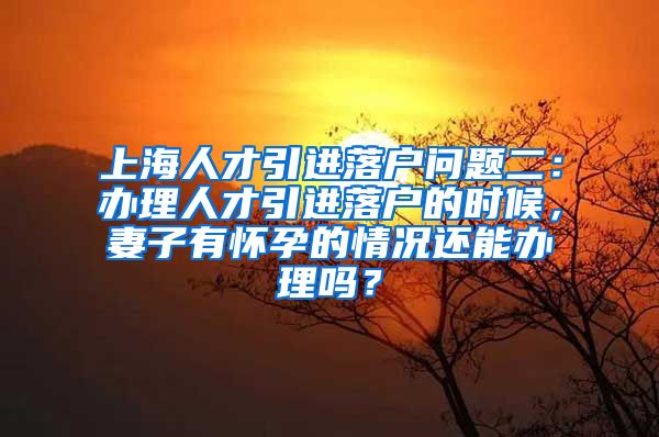 上海人才引进落户问题二：办理人才引进落户的时候，妻子有怀孕的情况还能办理吗？