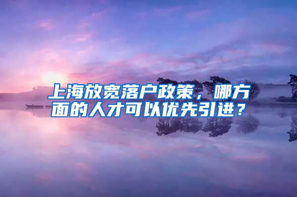 上海放宽落户政策，哪方面的人才可以优先引进？