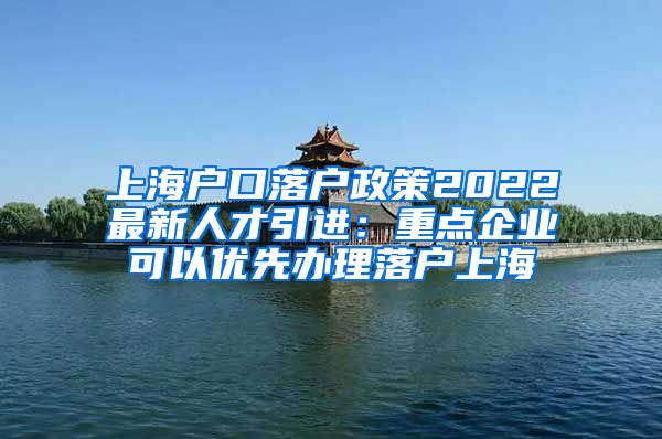 上海户口落户政策2022最新人才引进：重点企业可以优先办理落户上海