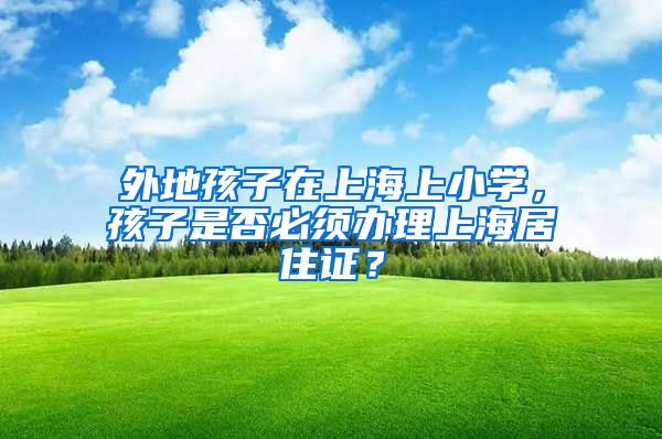 外地孩子在上海上小学，孩子是否必须办理上海居住证？