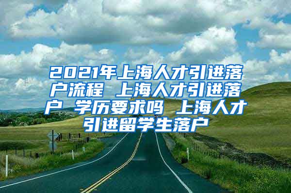 2021年上海人才引进落户流程 上海人才引进落户 学历要求吗 上海人才引进留学生落户