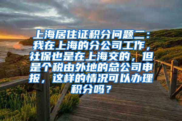 上海居住证积分问题二：我在上海的分公司工作，社保也是在上海交的，但是个税由外地的总公司申报，这样的情况可以办理积分吗？