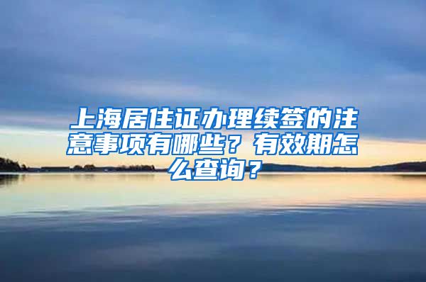 上海居住证办理续签的注意事项有哪些？有效期怎么查询？