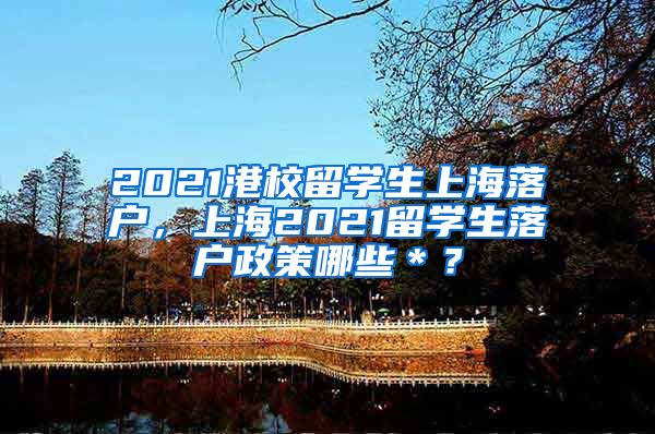 2021港校留学生上海落户，上海2021留学生落户政策哪些＊？
