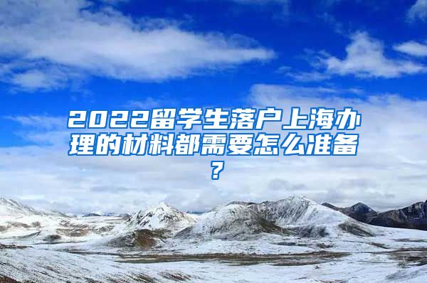 2022留学生落户上海办理的材料都需要怎么准备？