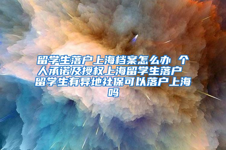 留学生落户上海档案怎么办 个人承诺及授权上海留学生落户 留学生有异地社保可以落户上海吗