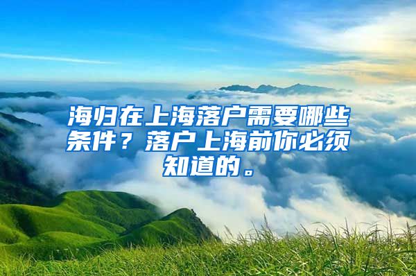 海归在上海落户需要哪些条件？落户上海前你必须知道的。