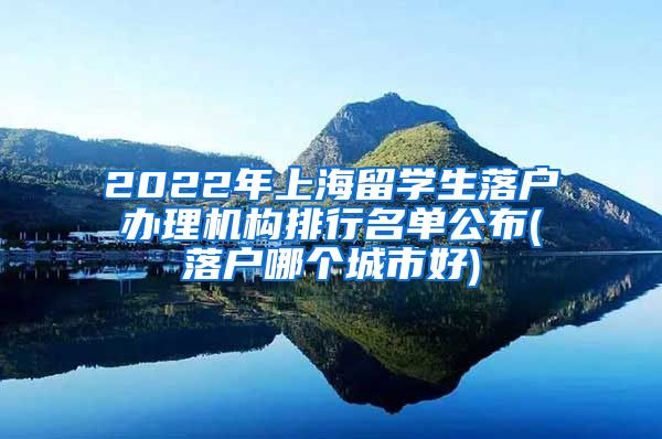 2022年上海留学生落户办理机构排行名单公布(落户哪个城市好)