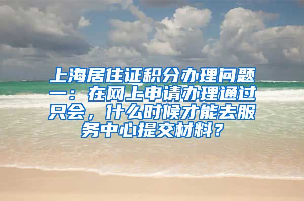 上海居住证积分办理问题一：在网上申请办理通过只会，什么时候才能去服务中心提交材料？