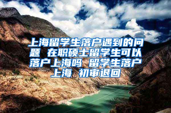 上海留学生落户遇到的问题 在职硕士留学生可以落户上海吗 留学生落户上海 初审退回