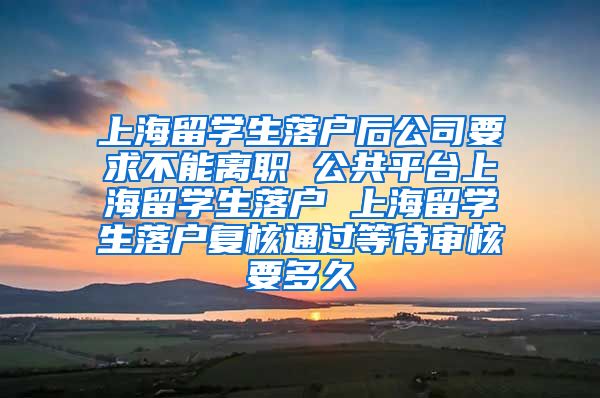 上海留学生落户后公司要求不能离职 公共平台上海留学生落户 上海留学生落户复核通过等待审核要多久