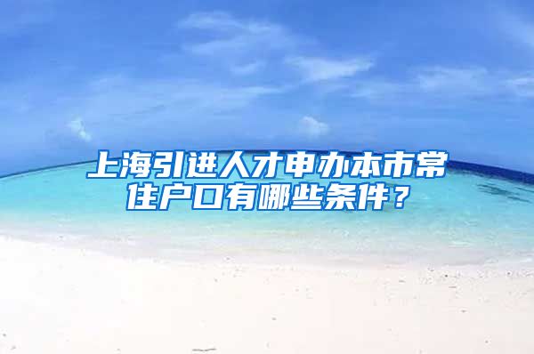 上海引进人才申办本市常住户口有哪些条件？