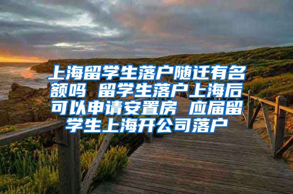 上海留学生落户随迁有名额吗 留学生落户上海后可以申请安置房 应届留学生上海开公司落户