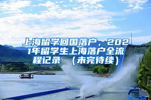 上海留学回国落户，2021年留学生上海落户全流程记录 （未完待续）