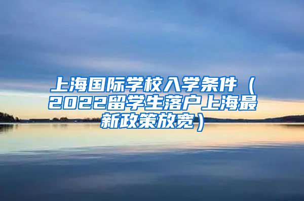 上海国际学校入学条件（2022留学生落户上海最新政策放宽）