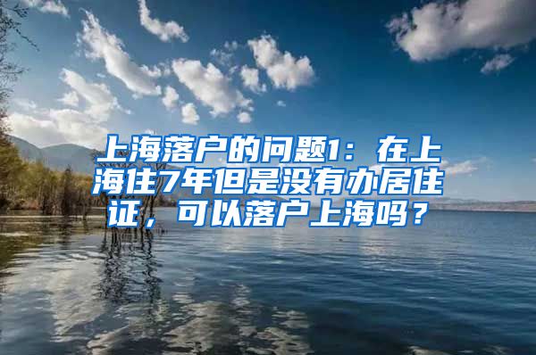 上海落户的问题1：在上海住7年但是没有办居住证，可以落户上海吗？