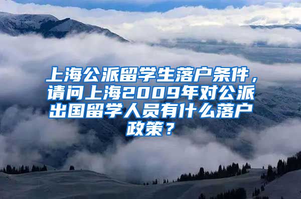 上海公派留学生落户条件，请问上海2009年对公派出国留学人员有什么落户政策？