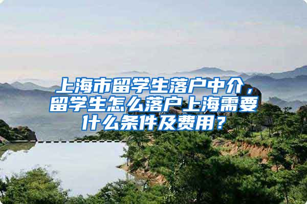 上海市留学生落户中介，留学生怎么落户上海需要什么条件及费用？