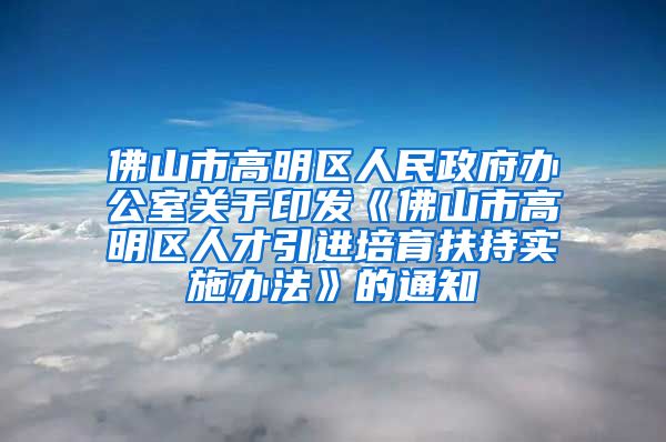 佛山市高明区人民政府办公室关于印发《佛山市高明区人才引进培育扶持实施办法》的通知