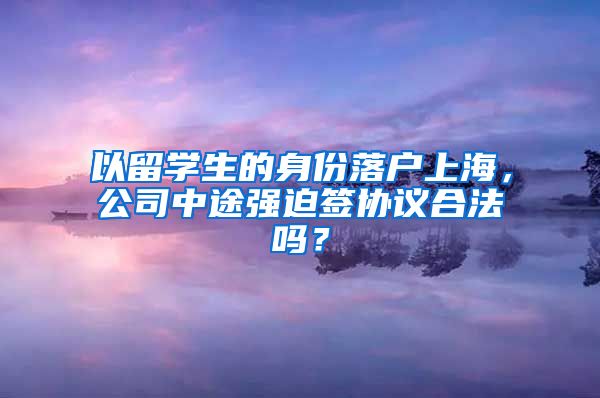 以留学生的身份落户上海，公司中途强迫签协议合法吗？