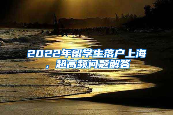 2022年留学生落户上海，超高频问题解答