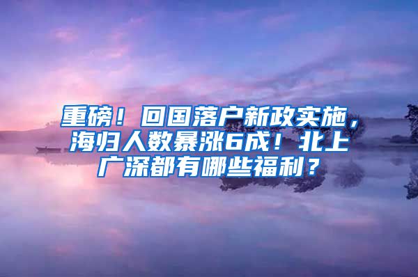 重磅！回国落户新政实施，海归人数暴涨6成！北上广深都有哪些福利？