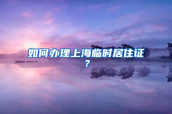 如何办理上海临时居住证？