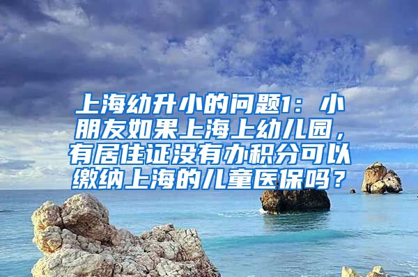 上海幼升小的问题1：小朋友如果上海上幼儿园，有居住证没有办积分可以缴纳上海的儿童医保吗？